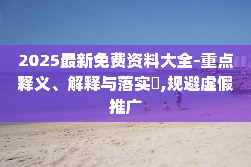 2025最新免費資料大全-重點釋義、解釋與落實?,規(guī)避虛假推廣