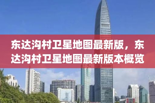 東達溝村衛(wèi)星地圖最新版，東達溝村衛(wèi)星地圖最新版本概覽