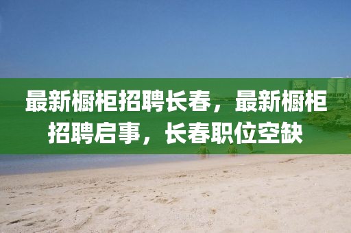 最新櫥柜招聘長(zhǎng)春，最新櫥柜招聘啟事，長(zhǎng)春職位空缺