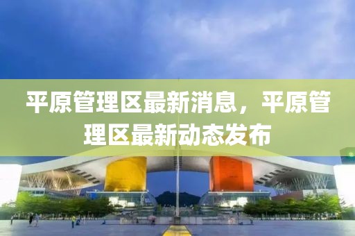 平原管理區(qū)最新消息，平原管理區(qū)最新動(dòng)態(tài)發(fā)布