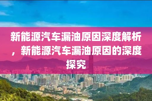 新能源汽車漏油原因深度解析，新能源汽車漏油原因的深度探究
