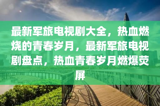 最新軍旅電視劇大全，熱血燃燒的青春歲月，最新軍旅電視劇盤點，熱血青春歲月燃爆熒屏