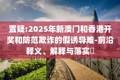 置疑:2025年新澳門(mén)和香港開(kāi)獎(jiǎng)和防范欺詐的假誘導(dǎo)難-前沿釋義、解釋與落實(shí)?