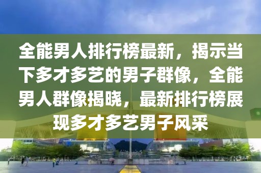 全能男人排行榜最新，揭示當下多才多藝的男子群像，全能男人群像揭曉，最新排行榜展現(xiàn)多才多藝男子風采