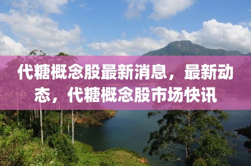 代糖概念股最新消息，最新動(dòng)態(tài)，代糖概念股市場快訊
