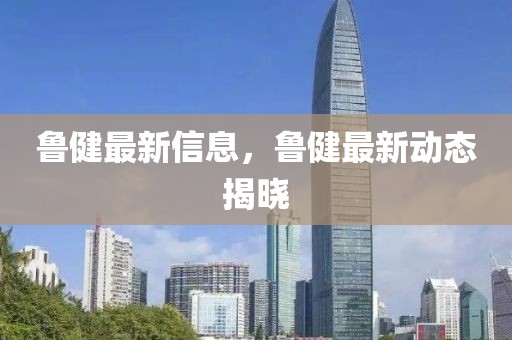 魯健最新信息，魯健最新動態(tài)揭曉