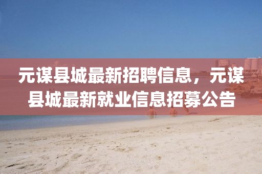 元謀縣城最新招聘信息，元謀縣城最新就業(yè)信息招募公告