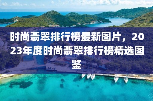 時尚翡翠排行榜最新圖片，2023年度時尚翡翠排行榜精選圖鑒