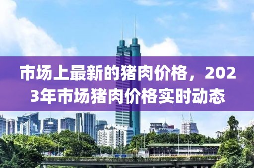 市場上最新的豬肉價格，2023年市場豬肉價格實時動態(tài)