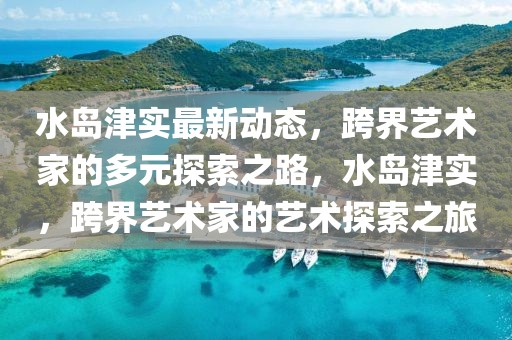 水島津實最新動態(tài)，跨界藝術家的多元探索之路，水島津實，跨界藝術家的藝術探索之旅
