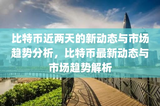 比特幣近兩天的新動態(tài)與市場趨勢分析，比特幣最新動態(tài)與市場趨勢解析