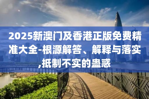 2025新澳門及香港正版免費精準(zhǔn)大全-根源解答、解釋與落實,抵制不實的蠱惑