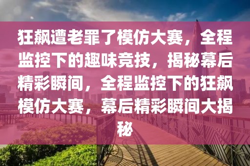狂飆遭老罪了模仿大賽，全程監(jiān)控下的趣味競(jìng)技，揭秘幕后精彩瞬間，全程監(jiān)控下的狂飆模仿大賽，幕后精彩瞬間大揭秘