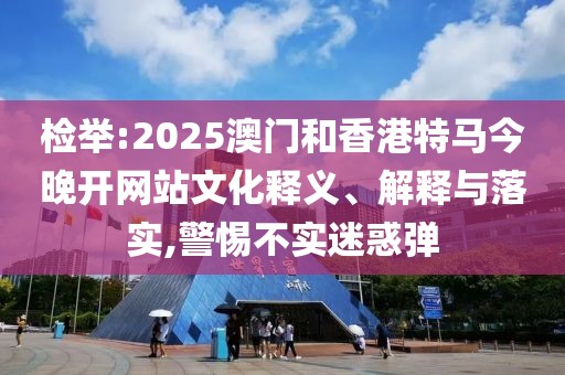 檢舉:2025澳門和香港特馬今晚開網站文化釋義、解釋與落實,警惕不實迷惑彈