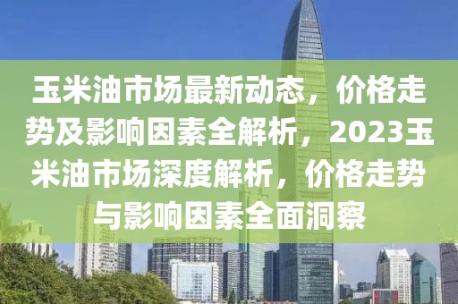 玉米油市場(chǎng)最新動(dòng)態(tài)，價(jià)格走勢(shì)及影響因素全解析，2023玉米油市場(chǎng)深度解析，價(jià)格走勢(shì)與影響因素全面洞察