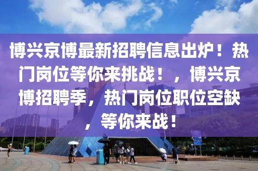 博興京博最新招聘信息出爐！熱門崗位等你來挑戰(zhàn)！，博興京博招聘季，熱門崗位職位空缺，等你來戰(zhàn)！