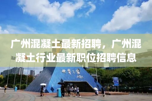廣州混凝土最新招聘，廣州混凝土行業(yè)最新職位招聘信息