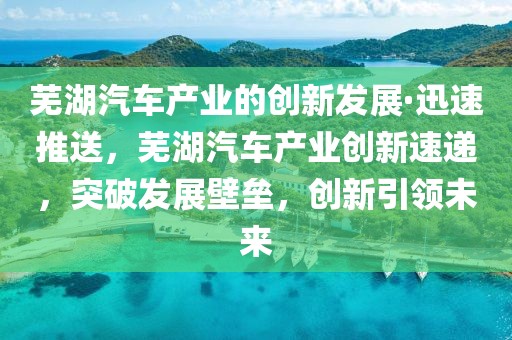 蕪湖汽車(chē)產(chǎn)業(yè)的創(chuàng)新發(fā)展·迅速推送，蕪湖汽車(chē)產(chǎn)業(yè)創(chuàng)新速遞，突破發(fā)展壁壘，創(chuàng)新引領(lǐng)未來(lái)