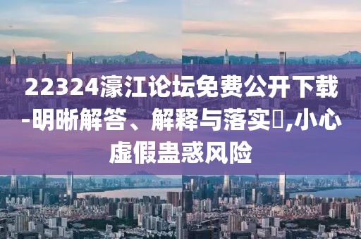 22324濠江論壇免費(fèi)公開(kāi)下載-明晰解答、解釋與落實(shí)?,小心虛假蠱惑風(fēng)險(xiǎn)