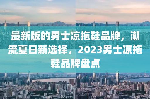 最新版的男士涼拖鞋品牌，潮流夏日新選擇，2023男士涼拖鞋品牌盤點(diǎn)