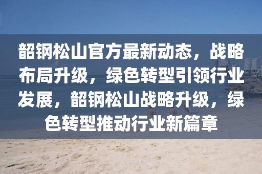 韶鋼松山官方最新動(dòng)態(tài)，戰(zhàn)略布局升級(jí)，綠色轉(zhuǎn)型引領(lǐng)行業(yè)發(fā)展，韶鋼松山戰(zhàn)略升級(jí)，綠色轉(zhuǎn)型推動(dòng)行業(yè)新篇章