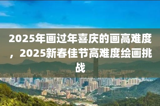 2025年畫過年喜慶的畫高難度，2025新春佳節(jié)高難度繪畫挑戰(zhàn)