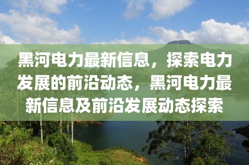 黑河電力最新信息，探索電力發(fā)展的前沿動態(tài)，黑河電力最新信息及前沿發(fā)展動態(tài)探索