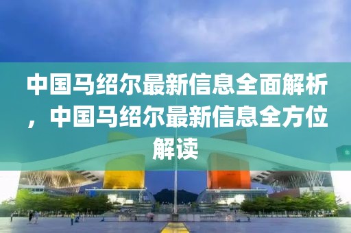中國(guó)馬紹爾最新信息全面解析，中國(guó)馬紹爾最新信息全方位解讀
