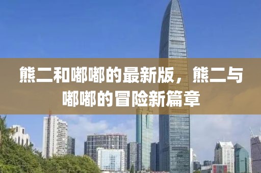 熊二和嘟嘟的最新版，熊二與嘟嘟的冒險(xiǎn)新篇章