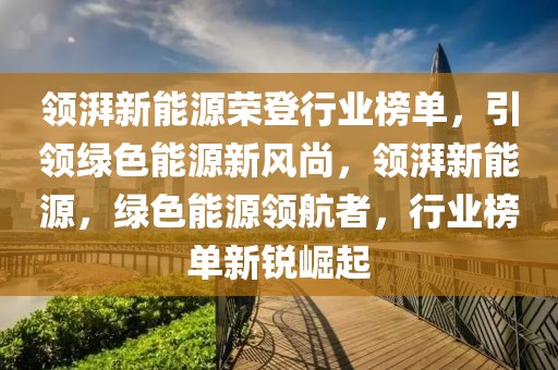 領(lǐng)湃新能源榮登行業(yè)榜單，引領(lǐng)綠色能源新風尚，領(lǐng)湃新能源，綠色能源領(lǐng)航者，行業(yè)榜單新銳崛起