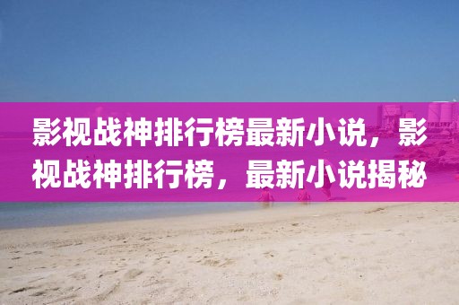 影視戰(zhàn)神排行榜最新小說，影視戰(zhàn)神排行榜，最新小說揭秘