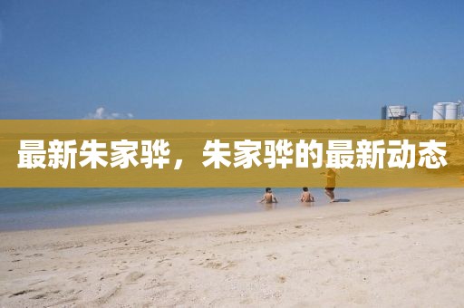 最新朱家驊，朱家驊的最新動態(tài)