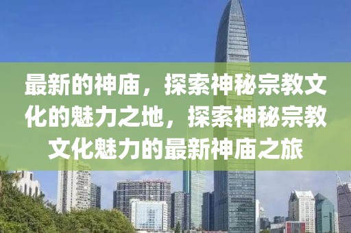 最新的神廟，探索神秘宗教文化的魅力之地，探索神秘宗教文化魅力的最新神廟之旅