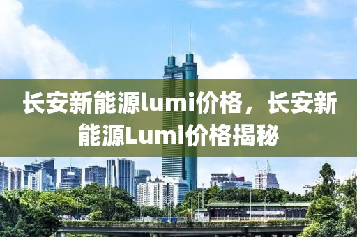 長(zhǎng)安新能源lumi價(jià)格，長(zhǎng)安新能源Lumi價(jià)格揭秘