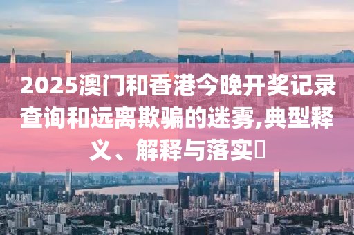 2025澳門和香港今晚開獎記錄查詢和遠離欺騙的迷霧,典型釋義、解釋與落實?