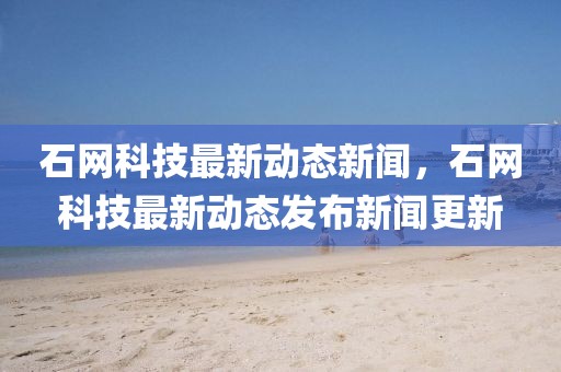 石網(wǎng)科技最新動(dòng)態(tài)新聞，石網(wǎng)科技最新動(dòng)態(tài)發(fā)布新聞更新