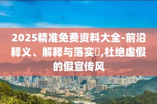 2025精準(zhǔn)免費(fèi)資料大全-前沿釋義、解釋與落實(shí)?,杜絕虛假的假宣傳風(fēng)
