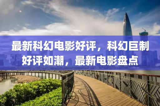 最新科幻電影好評(píng)，科幻巨制好評(píng)如潮，最新電影盤點(diǎn)
