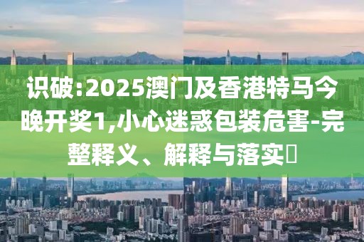 識破:2025澳門及香港特馬今晚開獎1,小心迷惑包裝危害-完整釋義、解釋與落實?