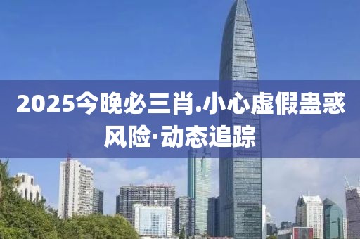 2025今晚必三肖.小心虛假蠱惑風(fēng)險·動態(tài)追蹤