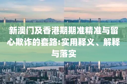 新澳門及香港期期準(zhǔn)精準(zhǔn)與留心欺詐的套路:實(shí)用釋義、解釋與落實(shí)