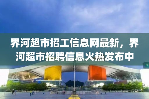 界河超市招工信息網(wǎng)最新，界河超市招聘信息火熱發(fā)布中