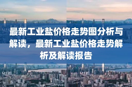最新工業(yè)鹽價(jià)格走勢(shì)圖分析與解讀，最新工業(yè)鹽價(jià)格走勢(shì)解析及解讀報(bào)告
